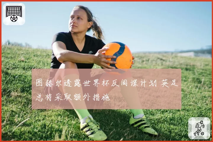 图赫尔透露世界杯反间谍计划 英足总将采取额外措施