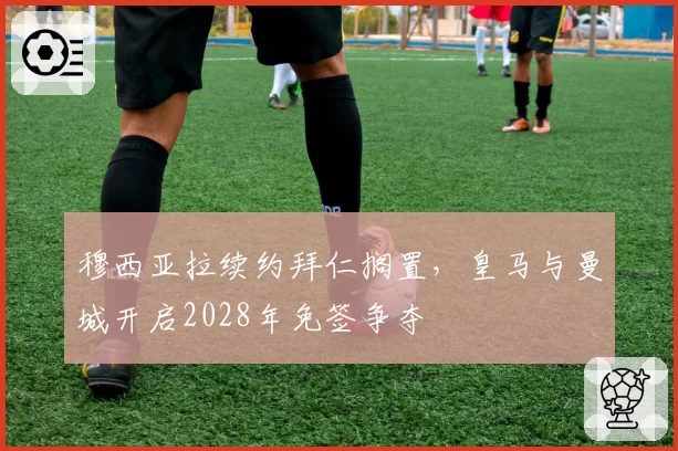 穆西亚拉续约拜仁搁置,皇马与曼城开启2028年免签争夺