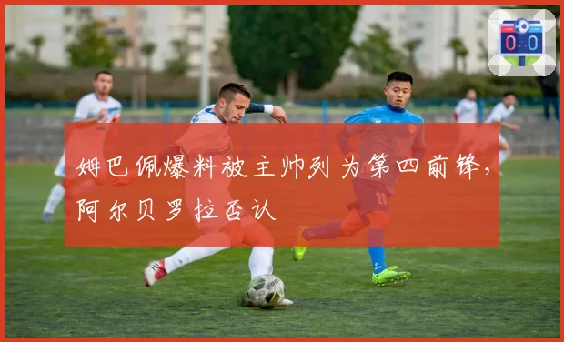 姆巴佩爆料被主帅列为第四前锋，阿尔贝罗拉否认