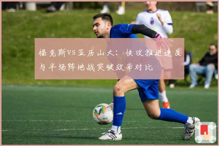 福克斯vs亚历山大：快攻推进速度与半场阵地战突破效率对比