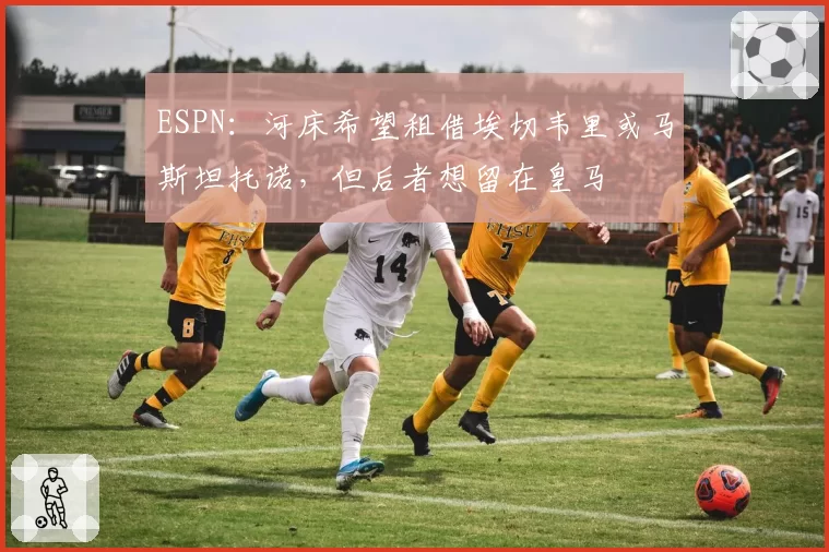ESPN：河床希望租借埃切韦里或马斯坦托诺，但后者想留在皇马