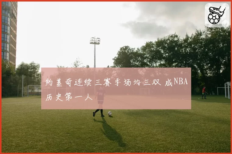 约基奇连续三赛季场均三双 成NBA历史第一人