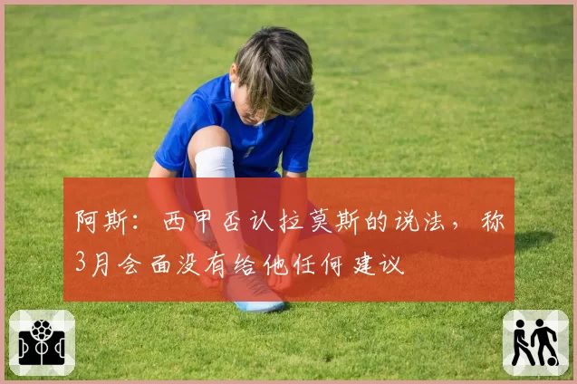 阿斯：西甲否认拉莫斯的说法，称3月会面没有给他任何建议