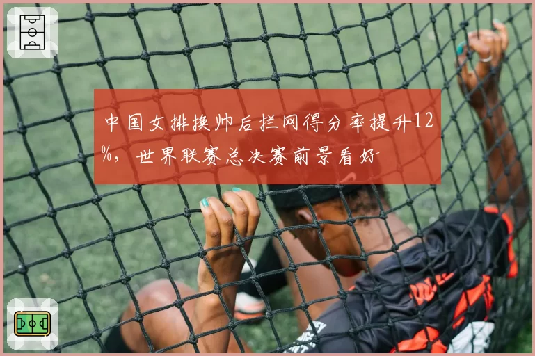 中国女排换帅后拦网得分率提升12%，世界联赛总决赛前景看好