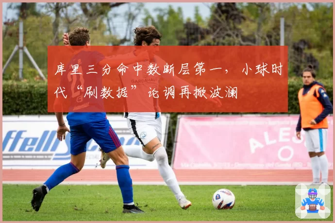 库里三分命中数断层第一，小球时代“刷数据”论调再掀波澜