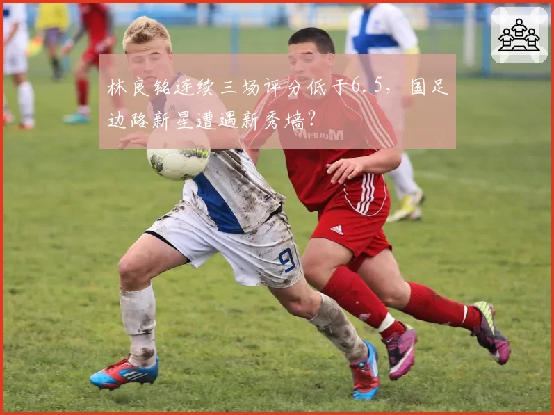 林良铭连续三场评分低于6.5，国足边路新星遭遇新秀墙？