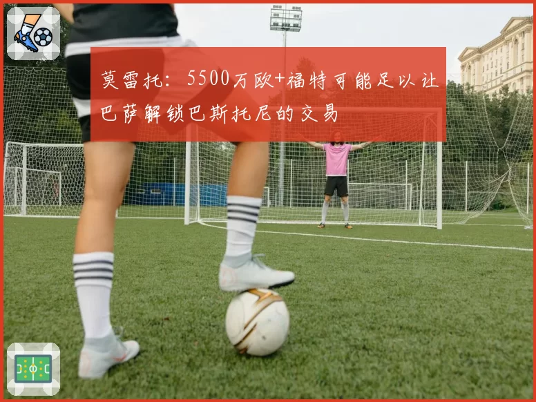 莫雷托：5500万欧+福特可能足以让巴萨解锁巴斯托尼的交易