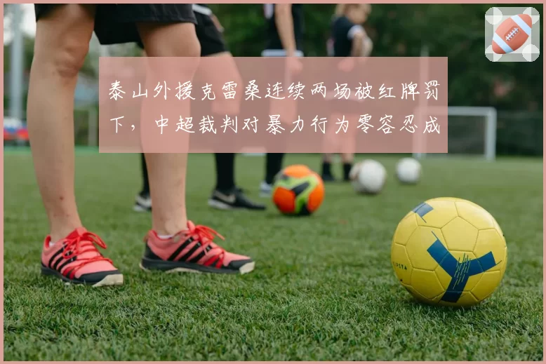 泰山外援克雷桑连续两场被红牌罚下,中超裁判对暴力行为零容忍成定局?
