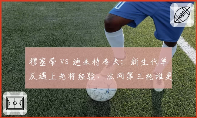 穆塞蒂 vs 迪米特洛夫：新生代单反遇上老将经验，法网第三轮谁更具冲击力