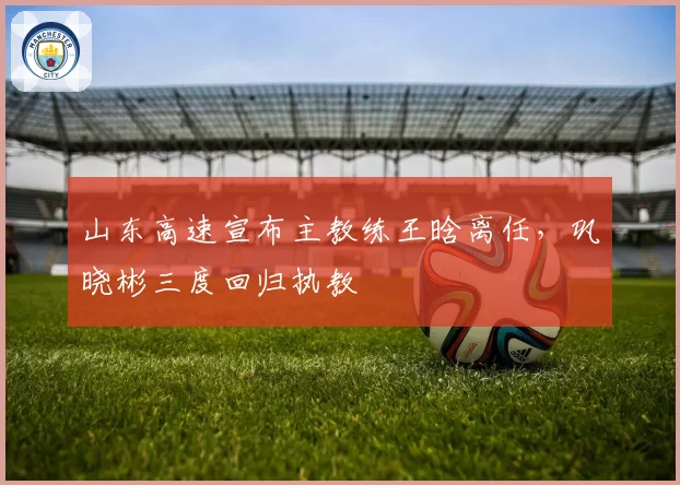 山东高速宣布主教练王晗离任，巩晓彬三度回归执教