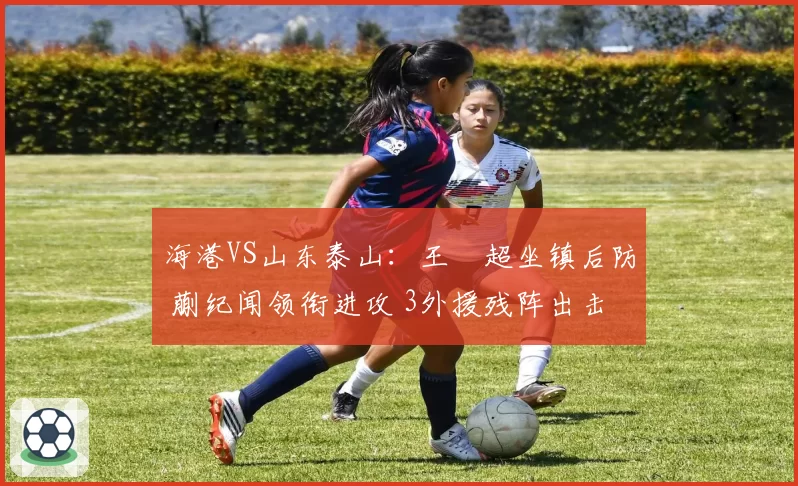 海港VS山东泰山：王燊超坐镇后防 蒯纪闻领衔进攻 3外援残阵出击