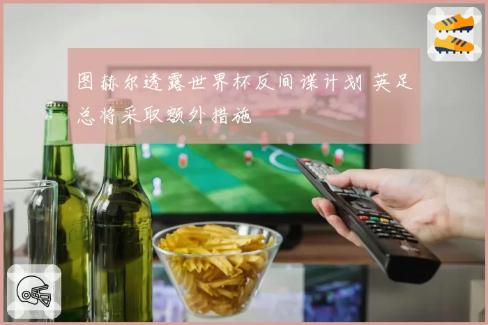 图赫尔透露世界杯反间谍计划 英足总将采取额外措施