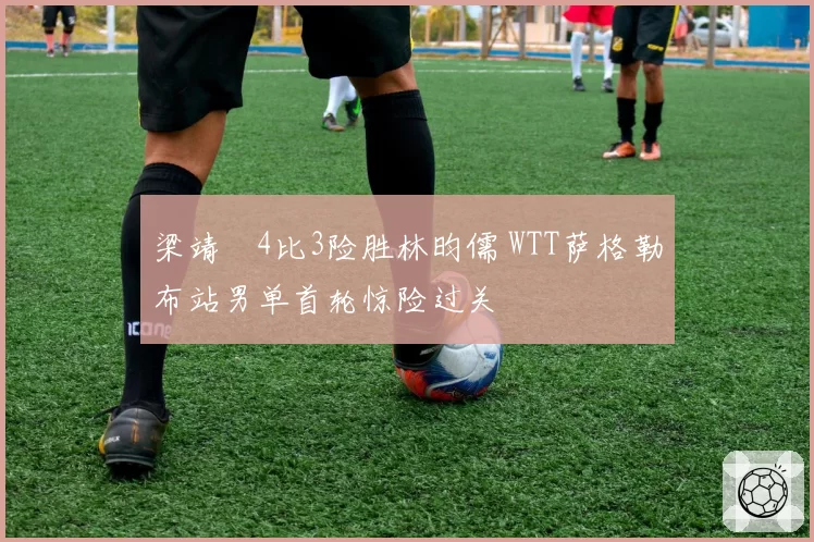 梁靖崑4比3险胜林昀儒 WTT萨格勒布站男单首轮惊险过关