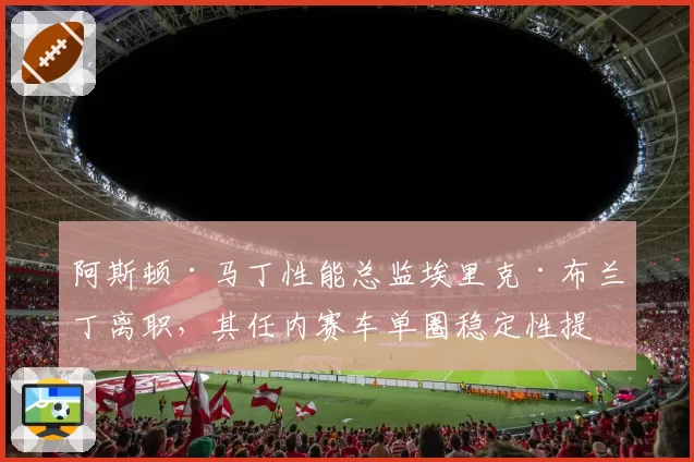 阿斯顿·马丁性能总监埃里克·布兰丁离职，其任内赛车单圈稳定性提升数据盘点