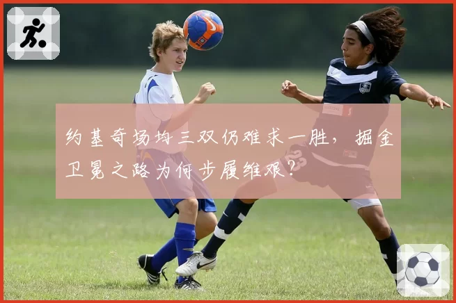 约基奇场均三双仍难求一胜，掘金卫冕之路为何步履维艰？