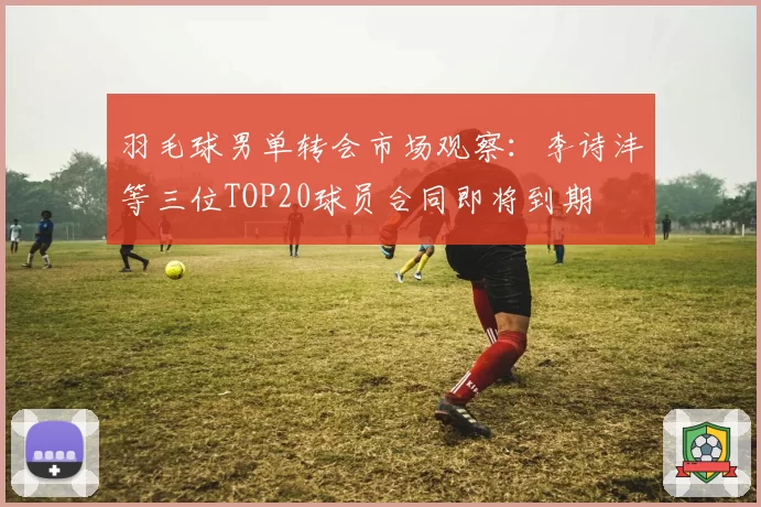 羽毛球男单转会市场观察：李诗沣等三位TOP20球员合同即将到期