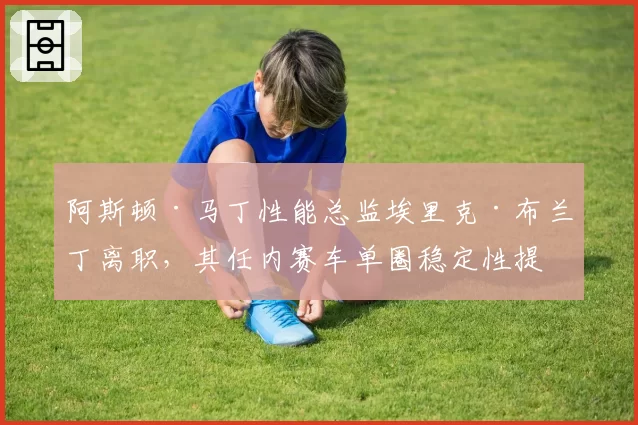 阿斯顿·马丁性能总监埃里克·布兰丁离职，其任内赛车单圈稳定性提升数据盘点