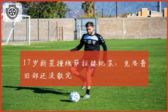 17岁新星撞线萨拉赫纪录，克洛普旧部还没散完