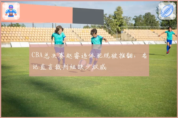 CBA总决赛赵睿违体犯规被推翻，名记直言裁判组缺少权威