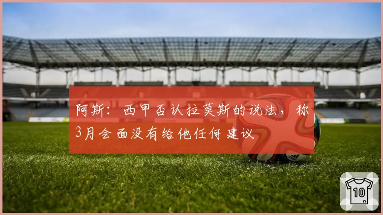 阿斯：西甲否认拉莫斯的说法，称3月会面没有给他任何建议