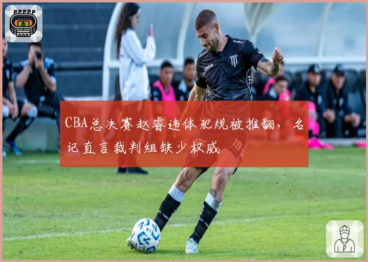 CBA总决赛赵睿违体犯规被推翻，名记直言裁判组缺少权威