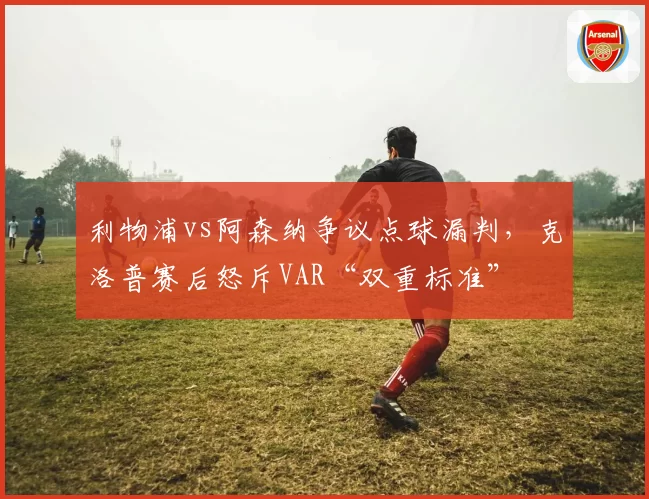 利物浦vs阿森纳争议点球漏判，克洛普赛后怒斥VAR“双重标准”