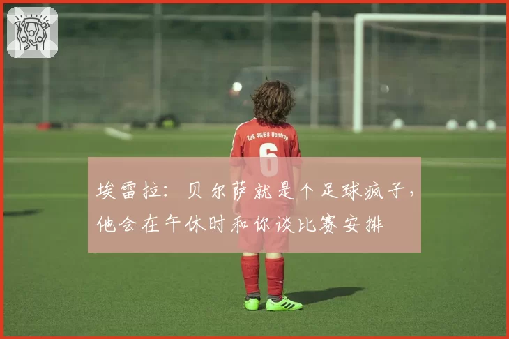 埃雷拉：贝尔萨就是个足球疯子，他会在午休时和你谈比赛安排