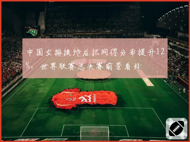中国女排换帅后拦网得分率提升12%，世界联赛总决赛前景看好