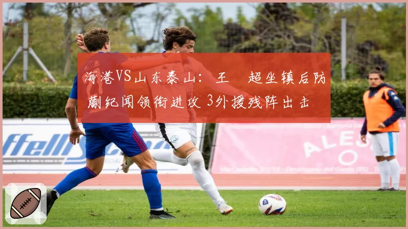 海港VS山东泰山：王燊超坐镇后防 蒯纪闻领衔进攻 3外援残阵出击