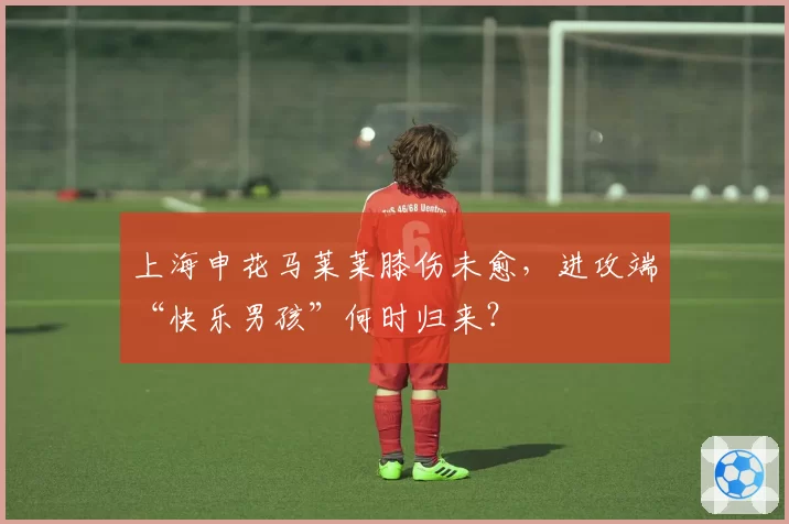 上海申花马莱莱膝伤未愈，进攻端“快乐男孩”何时归来？